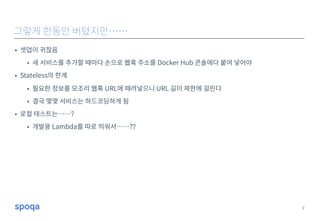 • 셋업이 귀찮음
• 새 서비스를 추가할 때마다 손으로 웹훅 주소를 Docker Hub 콘솔에다 붙여 넣어야
• Stateless의 한계
• 필요한 정보를 모조리 웹훅 URL에 때려넣으니 URL 길이 제한에 걸린다
• 결국 몇몇 서비스는 하드코딩하게 됨
• 로컬 테스트는……?
• 개발용 Lambda를 따로 띄워서……??
9
그렇게 한동안 버텼지만……
 