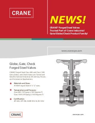 


NEWS!CRANE®Forged Steel Valves
Trusted Part of Crane Industrial
Gate/Globe/Check Product Family!
www.cranecpe.com
CRANE Forged Steel Class 800 and Class 1500
Gate, Globe, and Check Valves are Tested and
Ideal for General Industrial, Oil and Gas, Power,
and Commercial Applications.
Globe, Gate, Check
Forged Steel Valves
Materials and Sizes:
A105N Forged Steel in ¼”-2” sizes.
Temperature and Pressure:
Class 800 (1975psig @ 100 Degrees F)
Class 1500 (3705psig @ 100 Degrees F)
API 602, API 598, ASME B16.34, BS 5352
cranecpe.com
 