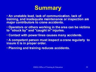 Summary An unstable load, lack of communication, lack of training, and inadequate maintenance or inspection are major contributors to crane accidents. Operators or others working in the area can be victims to “struck by" and "caught in" injuries. Contact with power lines causes many accidents. A competent person must inspect a crane regularly  to insure it is in proper order. Planning and training reduces accidents. 
