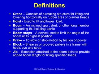 Definitions Crane  – Consists of a rotating structure for lifting and lowering horizontally on rubber tires or crawler treads Hoist  - Used to lift and lower  load. Boom  – An inclined spar, strut, or other long member supporting the hoisting tackle Boom stops  – A device used to limit the angle of the boom at its highest position Brake  – To slow or stop motion by friction or power  Block  – Sheaves or grooved pulleys in a frame with hook, eye and strap Jib  – Extension attached to the boom point to provide added boom length for lifting specified loads. 