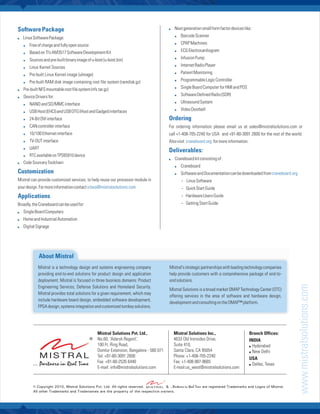 Software Package                                                                        : generation small form factor devices like :
                                                                                        Next

: Software Package:
Linux                                                                                       !   Barcode Scanner

   !   Free of charge and fully open source                                                 !   CPAP Machines

   !   Based on TI’s AM3517 Software Development Kit                                        !   ECG Electrocardiogram

   !   Sources and pre-built binary image of u-boot (u-boot.bin)                            !   Infusion Pump

   !   Linux Kernel Sources                                                                 !   Internet Radio Player

   !   Pre-built Linux Kernel image (ulmage)                                                !   Patient Monitoring

   !   Pre-built RAM disk image containing root file system (ramdisk.gz)                    !   Programmable Logic Controller

Pre-built NFS mountable root file system (nfs.tar.gz)
:
                                                                                            !   Single Board Computer for HMI and POS

: Drivers for:
Device                                                                                      !   Software Defined Radio (SDR)

   !   NAND and SD/MMC interface                                                            !   Ultrasound System

   !   USB Host (EHCI) and USB OTG (Host and Gadget) interfaces                             !   Video Doorbell

   !   24-Bit DVI interface                                                             Ordering
   !   CAN controller interface                                                         For ordering information please email us at sales@mistralsolutions.com or
   !   10/100 Ethernet interface                                                        call +1-408-705-2240 for USA and +91-80-3091 2600 for the rest of the world.
   !   TV-OUT interface                                                                 Also visit craneboard.org for more information.
   !   UART
                                                                                        Deliverables:
   !   RTC available on TPS65910 device
                                                                                        Craneboard kit consisting of :
                                                                                        :
: Sourcery Toolchain
Code
                                                                                            !   Craneboard
Customization                                                                               !   Software and Documentation can be downloaded from craneboard.org
Mistral can provide customized services, to help reuse our processor module in                  - Linux Software
your design. For more information contact sitara@mistralsolutions.com                           - Quick Start Guide
Applications                                                                                    - Hardware Users Guide
Broadly, the Craneboard can be used for:                                                        - Getting Start Guide
: Board Computers
Single
: and Industrial Automation
Home
: Signage
Digital




            About Mistral
            Mistral is a technology design and systems engineering company              Mistral's strategic partnerships with leading technology companies
            providing end-to-end solutions for product design and application           help provide customers with a comprehensive package of end-to-
            deployment. Mistral is focused in three business domains: Product           end solutions.




                                                                                                                                                                   www.mistralsolutions.com
            Engineering Services, Defense Solutions and Homeland Security.
                                                                                        Mistral Solutions is a broad market OMAP Technology Center (OTC)
            Mistral provides total solutions for a given requirement, which may
                                                                                        offering services in the area of software and hardware design,
            include hardware board design, embedded software development,
                                                                                        development and consulting on the OMAP™ platform.
            FPGA design, systems integration and customized turnkey solutions.




                                                Mistral Solutions Pvt. Ltd.,               Mistral Solutions Inc.,                        Branch Offices:
                                                No.60, 'Adarsh Regent',                    4633 Old Ironsides Drive,                      INDIA
                                                100 Ft. Ring Road,                         Suite 410,                                     ! Hyderabad
                                                Domlur Extension, Bangalore - 560 071      Santa Clara, CA 95054                          ! New Delhi
                                                Tel: +91-80-3091 2600                      Phone: +1-408-705-2240
                                                                                                                                          USA
                                                Fax: +91-80-2535 6440                      Fax: +1-408-987-9665
                                                                                                                                          ! Dallas, Texas
                                                E-mail: info@mistralsolutions.com          E-mail:us_west@mistralsolutions.com



         © Copyright 2010, Mistral Solutions Pvt. Ltd. All rights reserved.       & ...Partners in Real Time are registered Trademarks and Logos of Mistral.
         All other Trademarks and Tradenames are the property of the respective owners.
 