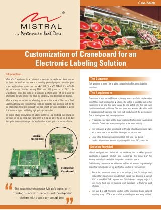 This case study showcases Mistral’s expertise in
providing customization services on its development
platform with a quick turn-around time.
The Customer
The Requirement
Solution Provided
The customer is one of the leading companies for Electronic Labeling
solutions.
The customer approached Mistral to develop an Access Point Hardware for
one of their electronic labeling solutions. The software would be built by the
customer’s team and the same would be integrated into the hardware
solution developed by Mistral. The customer also wanted Mistral to build
the diagnostic software and help them with production of the access point.
The followingweretheirkeyrequirements:
Mistral designed and delivered the hardware and provided product
qualification support. Mistral also customized the Linux BSP for
developmentofquickandeffectiveproductiontestsoftware.
The following key items were addressed by Mistral’s team during the design
phasethathelpedindeliveringaneffectivesolutiontothecustomer:
Since the processor supported dual voltages, the IO voltage was
reducedto1.8Vwhereverpossible(Craneboardwasdesignedtoworkat
3.3V) to meet EMI/EMC requirements. This included changing major IC’s
like NAND flash and introducing level translator for MMC/SD card
interface
The two-chip DDR2 memory solution in the Craneboard was replaced
byasinglechipLPDDRtoreduceEMI.Ashieldoptionwasalsoprovided
:
:
:
:
:
Providing a cost optimized hardware solution that involved customizing
Mistral’sCraneboardasanaccesspointfortheelectronictag
The hardware solution developed by Mistral should work seamlessly
withthesoftwarethatwouldbedevelopedbythecustomer
Ensure that the design is compliant to CISPR and FCC class B
conducted / radiated emissions / susceptibility and ESD standards.
Introduction
Mistral’s Craneboard is a low-cost, open-source hardware development
platform that enables customers to develop general purpose computing and
other applications based on the AM3517 Sitara™ ARM® Cortex™-A8
microprocessor. Named among EDN Hot 100 products of 2011, the
Craneboard provides robust processor performance while delivering
integratedperipheralsnotfoundonexistinglow-costdevelopmentboards.
Mistral was approached by a leading player in the area of Electronic Shelf
Label (ESL) solutions to customize the Craneboard as an access point for the
electronic tag. Mistral’s concept-to-deployment services helped in realizing
thecustomer’sgoalandbringingitquickly-to-market.
This case study showcases Mistral’s expertise in providing customization
services on its development platform to help adapt it to an end product
designforthecustomerspecificapplication,withaquickturn-aroundtime.
Case Study
Customization of Craneboard for an
Electronic Labeling Solution
Customized
Craneboard
Original
Craneboard
 