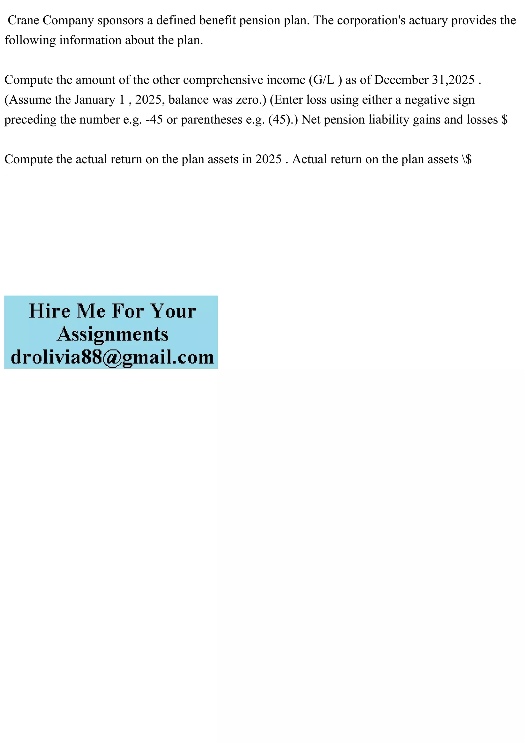 Crane Company sponsors a defined benefit pension plan. The corporation's actuary provides the
following information about the plan.
Compute the amount of the other comprehensive income (G/L ) as of December 31,2025 .
(Assume the January 1 , 2025, balance was zero.) (Enter loss using either a negative sign
preceding the number e.g. -45 or parentheses e.g. (45).) Net pension liability gains and losses $
Compute the actual return on the plan assets in 2025 . Actual return on the plan assets $