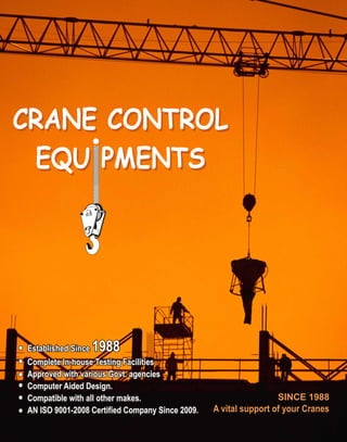 SINCE 1988
A vital support of your Cranes
Established Since 1988
Complete In-house Testing Facilities
Approved with various Govt. agencies
Computer Aided Design.
Compatible with all other makes.
AN ISO 9001-2008 Certified Company Since 2009.
Established Since 1988
Complete In-house Testing Facilities
Approved with various Govt. agencies
Computer Aided Design.
Compatible with all other makes.
AN ISO 9001-2008 Certified Company Since 2009.
Established Since 1988
Complete In-house Testing Facilities
Approved with various Govt. agencies
Computer Aided Design.
Compatible with all other makes.
AN ISO 9001-2008 Certified Company Since 2009.
CRANE CONTROL
EQU PMENTS
CRANE CONTROL
EQU PMENTS
 