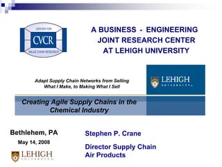 A BUSINESS - ENGINEERING JOINT RESEARCH CENTER AT LEHIGH UNIVERSITY Creating Agile Supply Chains in the Chemical Industry Stephen P. Crane Director Supply Chain Air Products Bethlehem, PA May 14, 2008 Adapt Supply Chain Networks from Selling What I Make, to Making What I Sell 