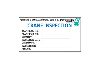 PETRONAS CHEMICALS AMMONIA SDN. BHD.
CRANE INSPECTION
CRANE REG. NO. _______________________
CRANE PMA NO. _______________________
CAPACITY _______________________
INSPECTION DATE _______________________
VALID UNTIL _______________________
INSPECTED BY _______________________
REMARK _______________________
 