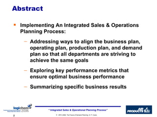 Implementing An Integrated Sales & Operations Planning Process:   Addressing ways to align the business plan, operating plan, production plan, and demand plan so that all departments are striving to achieve the same goals  Exploring key performance metrics that ensure optimal business performance Summarizing specific business results  Abstract 