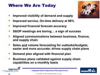 Where We Are Today Improved visibility of demand and supply Improved service, On-time delivery at 98% Improved financial forecast accuracy S&OP meetings are boring… a sign of success Aligned communications between business, finance, and supply chain Sales  and  volume forecasting for outlooks/budgets; easier and more accurate; drives supply chain plans Demand plan aligned with financial plan Business plans validated against supply chain capabilities on a monthly basis  