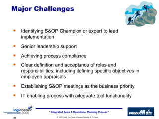 Major Challenges Identifying S&OP Champion or expert to lead implementation Senior leadership support Achieving process compliance Clear definition and acceptance of roles and responsibilities, including defining specific objectives in employee appraisals Establishing S&OP meetings as the business priority IT enabling process with adequate tool functionality 