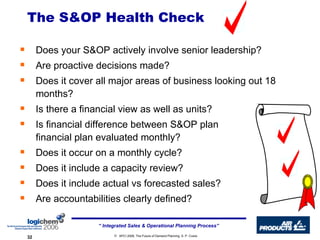 The S&OP Health Check Does your S&OP actively involve senior leadership? Are proactive decisions made? Does it cover all major areas of business looking out 18 months? Is there a financial view as well as units? Is financial difference between S&OP plan  and financial plan evaluated monthly? Does it occur on a monthly cycle? Does it include a capacity review? Does it include actual vs forecasted sales? Are accountabilities clearly defined? 