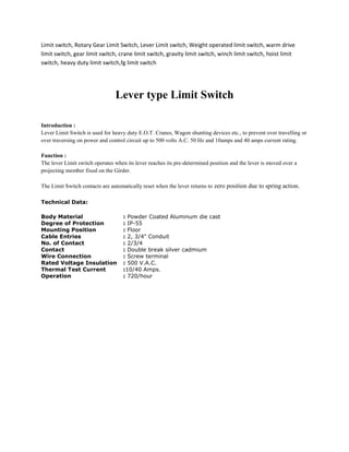 Limit switch, Rotary Gear Limit Switch, Lever Limit switch, Weight operated limit switch, warm drive
limit switch, gear limit switch, crane limit switch, gravity limit switch, winch limit switch, hoist limit
switch, heavy duty limit switch,fg limit switch




                                Lever type Limit Switch

Introduction :
Lever Limit Switch is used for heavy duty E.O.T. Cranes, Wagon shunting devices etc., to prevent over travelling or
over traversing on power and control circuit up to 500 volts A.C. 50 Hz and 10amps and 40 amps current rating.

Function :
The lever Limit switch operates when its lever reaches its pre-determined position and the lever is moved over a
projecting member fixed on the Girder.

The Limit Switch contacts are automatically reset when the lever returns to zero position due to spring action.

Technical Data:

Body Material                      : Powder Coated Aluminum die cast
Degree of Protection               : IP-55
Mounting Position                  : Floor
Cable Entries                      : 2, 3/4" Conduit
No. of Contact                     : 2/3/4
Contact                            : Double break silver cadmium
Wire Connection                    : Screw terminal
Rated Voltage Insulation           : 500 V.A.C.
Thermal Test Current               :10/40 Amps.
Operation                          : 720/hour
 