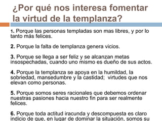 ¿Por qué nos interesa fomentar
la virtud de la templanza?
1. Porque las personas templadas son mas libres, y por lo
tanto más felices.
2. Porque la falta de templanza genera vicios.
3. Porque se llega a ser feliz y se alcanzan metas
insospechadas, cuando uno mismo es dueño de sus actos.
4. Porque la templanza se apoya en la humildad, la
sobriedad, mansedumbre y la castidad; virtudes que nos
elevan como personas.
5. Porque somos seres racionales que debemos ordenar
nuestras pasiones hacia nuestro fin para ser realmente
felices.
6. Porque toda actitud iracunda y descompuesta es claro
indicio de que, en lugar de dominar la situación, somos su
 