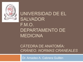UNIVERSIDAD DE EL
SALVADOR
F.M.O.
DEPARTAMENTO DE
MEDICINA

CÁTEDRA DE ANATOMÍA:
CRÁNEO. NORMAS CRANEALES
Dr. Amadeo A. Cabrera Guillén
 