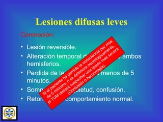 Lesión reversible. Alteración temporal del SRA o de ambos hemisferios. Perdida de la consciencia menos de 5 minutos. Somnolencia, inquietud, confusión. Retorno a un comportamiento normal. Lesiones difusas leves Conmoción: Si el paciente ha perdido la consciencia por mas de 5 minutos, o se deteriora neurologicamente, el TUM deberá sospechar una lesión mas severa  (Contusión o hemorragia). 