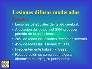 Lesiones petequiales del tejido cerebral. Afectación del bulbo y el SRA producen  pérdida de la consciencia. 20% de todas las lesiones craneales severas. 45% de todas las lesiones difusas. Frecuentemente habrá Fx. Basal. Recuperación es común con alguna alteración neurológica permanente. Lesiones difusas moderadas Contusión: 