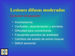 Inconsciencia. Confusión, desorientación y amnesia. Dificultad para concentrarse. Frecuentes periodos de ansiedad. Cambios del estado de animo inusual. Déficit sensorial. Lesiones difusas moderadas Contusión (Evaluación): 