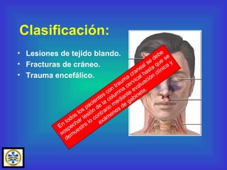 Clasificación: Lesiones de tejido blando. Fracturas de cráneo. Trauma encefálico. En todos los pacientes con trauma craneal se debe sospechar lesión de la columna cervical hasta que se demuestre lo contrario mediante evaluación clínica y exámenes de gabinete. 