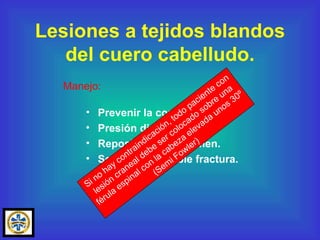 Prevenir la contaminación. Presión directa. Reposición de volumen. Sospechar posible fractura.  Lesiones a tejidos blandos del cuero cabelludo. Manejo: Si no hay contraindicación, todo paciente con lesión craneal debe ser colocado sobre una férula espinal con la cabeza elevada unos 30º (Semi Fowler) 