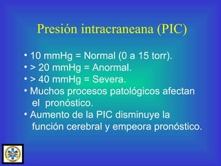Presión intracraneana (PIC) 10 mmHg = Normal (0 a 15 torr). > 20 mmHg = Anormal. > 40 mmHg = Severa. Muchos procesos patológicos afectan el  pronóstico. Aumento de la PIC disminuye la función cerebral y empeora pronóstico. 