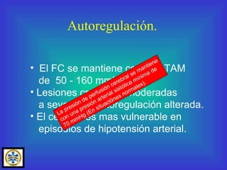 Autoregulación. El FC se mantiene con una TAM de  50 - 160 mmHg. Lesiones craneales moderadas a severas = Autoregulación alterada. El cerebro es mas vulnerable en episodios de hipotensión arterial. La presión de perfusión cerebral se mantiene con una presión arterial sistólica mínima de 70 mmHg (En situaciónes normales). 