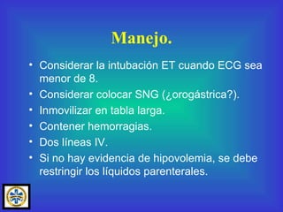 Considerar la intubación ET cuando ECG sea menor de 8. Considerar colocar SNG (¿orogástrica?). Inmovilizar en tabla larga. Contener hemorragias. Dos líneas IV. Si no hay evidencia de hipovolemia, se debe restringir los líquidos parenterales. Manejo. 