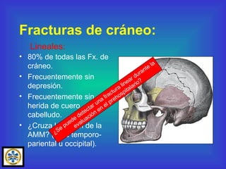 80% de todas las Fx. de cráneo. Frecuentemente sin depresión. Frecuentemente sin herida de cuero cabelludo. ¿Cruza la región de la AMM? (área temporo-pariental u occipital). Fracturas de cráneo: Lineales: ¿Se puede detectar una fractura linear durante la evaluación en el prehospitalario? 