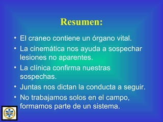 Resumen: El craneo contiene un órgano vital. La cinemática nos ayuda a sospechar lesiones no aparentes. La clínica confirma nuestras sospechas. Juntas nos dictan la conducta a seguir. No trabajamos solos en el campo, formamos parte de un sistema. 
