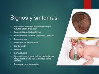 Signos y síntomas
 Un cráneo deforme, dependiendo qué
suturas están afectadas
 Fontanela abultada o tensa
 Amento constante del perímetro cefálico
 Somnolencia
 Aumento de irritabilidad
 Llanto fuerte
 Vómito
 Convulsiones
 Ojos saltones e incapacidad del bebé de
mirar hacia arriba con la cabeza hacia
delante
 Retrasos en el desarrollo.
 