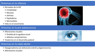 Síntomas en la infancia
• Derivados de la HIC
• Irritabilidad
• Náuseas
• Vómitos
• Papiledema
• Microcefalia
• Fallo en el crecimiento
Síntomas en la pre-adolescencia
• Alteraciones visuales
• Perdida de la agudeza visual
• defectos campimetricos
• Trastornos en el desarrollo puberal
Síntomas en la edad adulta
• Hipogonadismo con disfunción eréctil y oligomenorrea
• Alteraciones visuales
 