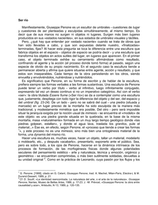 Ser río
Manifiestamente, Giuseppe Penone es un escultor de umbrales - cuestiones de lugar
y cuestiones de ser planteadas y esculpidas simultáneamente, al mismo tiempo. Es
decir que de sus manos no surgen ni objetos ni lugares. Surgen más bien lugares
producidos en sus «estados nacientes», en sus estados de umbrales visuales y táctiles.
Pero, ¿qué hay que entender por «estado naciente» cuando se trata de obras que
han sido llevadas a cabo, y que son expuestas delante nuestro, «finalizadas»
terminadas, fijas? Al hacer esta pregunta se toca la diferencia entre una escultura que
fabrica objetos en el espacio - objetos de espacio se podría decir - y una escultura que
transforma los objetos en actos sutiles del lugar, en lugares que aparecen. En el primer
caso, el objeto terminado exhibe su cerramiento afirmándose como resultado,
confinando el agente y la acción (el proceso donde tomó forma) al pasado, según una
especie de olvido de su propio nacimiento. En el segundo caso la escultura tiende a
permanecer abierta y afirma que quiere situarse entre agente, acción y resultado, y que
estos son inseparables. Cada tiempo de la obra persistiendo en los otros, siendo
envuelta y envolviéndolos, nutriéndose y nutriéndolos.
Es significativo que Penone, en su forma de escribir y de hablar de la escultura,
prefiera siempre las formas verbales a las formas sustantivas. Una escultura de Penone
puede tener un verbo por título - verbo al infinitivo, luego infinitamente conjugado,
expresando tal vez un deseo continuo si no un imperativo categórico. Así con el verbo
«ser»: la obra titulada Essere fiume («Ser río») se da a contemplar como una escultura
que, justamente, despliega con todo rigor la diferencia del objeto y del ser, del espacio y
del umbral (fig. 23-24). De un lado - pero no se sabrá del cual - una piedra (situada y
marcada) en un lugar preciso de la montaña ha sido esculpida de la manera más
tradicional, y modestamente mimética que era posible. Del otro - pero será imposible
situar la jerarquía exigida por la noción usual de mimesis - se encuentra el «modelo» de
este objeto: es una piedra grande situada en la quebrada, en la base de la misma
montaña, masa «naturalmente» formada en un muy largo tiempo geológico donde «las
piedras golpean, estallan», y donde el agua lava, traslada los granitos, pule el
material...» Ese es, en efecto, según Penone, el «proceso que tiende a crear las formas
1
», y este proceso no es una mimesis, sino más bien una ontogénesis material de la
forma, una dynamis del mismo río.
Hacer una escultura es, muchas veces, hacer un objeto, tallar un material, modelarlo
o moldearlo, etc., y después «acabarlo», presentarlo, exponerlo ante el público. Sea,
pero es sobre todo, a los ojos de Penone, hacerse en la dinámica intrínseca de los
procesos de formación, de las morfogénesis físicas donde algunas polaridades
seculares del pensamiento estético - arte y naturaleza, técnica y emoción, orgánico y
geométrico - se encuentran comprimidas, o más bien sutilmente soldadas, devueltas a
su unidad original 2
. Como en la práctica de Leonardo, cuya pasión por los flujos y los
1
G. Penone. [1988], citado en G. Celant, Giuseppe Penone, trad. A. Machet, Milan-Paris, Electra-L & M.
Durand-Dessert, 1989, p. 21.
2
Cf. D. Soutif, «La identidad reencontrada. La naturaleza del arte, o el arte de la naturaleza». Giuseppe
Penone, Nantes, Museo de Bellas Artes, 1986, p. 17-23. J. -M. Prévost, «Giuseppe Penone: la obra entre
causalidad y azar», Artstudio, N 13, 1989, p. 120-135.
 