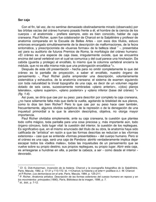 Ser caja
Con el fin, tal vez, de no sentirse demasiado obstinadamente mirado (observado) por
las órbitas vacías del cráneo humano posado frente a él, el hombre de la ciencia de los
cuerpos - el anatomista - prefiere siempre, esto es bien conocido, hablar de caja
craneana. Paul Richer, quien fue colaborador de Charcot en la Salpêtriére y profesor de
anatomía comparada en la Escuela de Bellas Artes - con esos dos títulos, estuvo
entonces encargado simultáneamente de la descripción de malformaciones, de la feúra
sintomática, y prescripcionista de «buenas formas» de la belleza ideal 1
-, presentaba
así para su auditorio de futuros Premios de Roma, la morfología del cráneo humano:
«El cráneo es una especie de caja ósea, irregularmente ovoide, que se encuentra
encima del canal vertebral con el cual se comunica y del cual parece una hinchazón. Da
cabida (guarda y protege) al encéfalo, lo mismo que la columna vertebral encierra la
médula, que no es ella misma más que una prolongación encefálica 2
».
Después de esta útil presentación - hecha para no omitir completamente lo que del
cráneo es la pantalla de proyección, a saber el encéfalo, nuestro órgano de
pensamiento -, Paul Richer podía emprender una descripción, voluntariamente
sistemática y exhaustiva, de la anatomía craneana: el sistema de examen siguiendo
con toda naturalidad la trivial topografía de una caja, es decir de un volumen regular
dotado de seis caras, sucesivamente nombradas «plano anterior», «(dos) planos
laterales», «plano superior», «plano posterior» y «plano inferior (base del cráneo) 3
»
(fig. 1-4).
Así pues, se diría que cae por su peso: para describir por completo la caja craneana,
¿no hace sólamente falta más que darle la vuelta, agotando la totalidad de sus planos,
como lo dice tan bien Richer? Pero lo que cae por su peso hace caer también,
frecuentemente, algunos olvidos subjetivos de la represión o de la denegación de una
inquietud primordial a la que la atención descriptiva, objetiva, no otorga mayor
importancia.
Paul Richer olvidaba simplemente, ante su caja craneana, la cuestión que plantea
todo cofre mágico, toda pantalla para una cosa preciosa y, más importante aún, todo
órgano cóncavo, todo lugar vital: la cuestión del interior, la cuestión de los repliegues.
Es significativo que, en el mismo enunciado del título de su obra, la anatomía haya sido
calificada de “artística” en razón a que las formas descritas se reducían a las «formas
exteriores» - casi que se entiende «formas presentables» - del cuerpo humano. Pero si
el cráneo es una caja, será una caja de Pandora: abrirlo verdaderamente implica dejar
escapar todos los «bellos males», todas las inquietudes de un pensamiento que se
vuelve sobre su propio destino, sus propios repliegues, su propio lugar. Abrir esta caja,
es arriesgarse a hundirse en ella, a perder la cabeza, a ser - como desde el interior -
devorado.
1
Cf. G. Didi-Huberman, Invención de la histeria. Charcot y la iconografía fotográfica de la Salpêtrière,
Paris, Macula, 1982, p. 17-31 y 113-172. Id. <<Charcot, la historia y el arte>> postface à J.- M. Charcot
et P.Richer, Los demoníacos en el arte, París, Macula, 1984, p. 125-211.
2
P. Richer, Anatomía artística. Descripción de las formas exteriores del cuerpo humano en reposo y en
los movimientos principales (1890), París, Biblioteca de la imagen, 1996, p. 7.
3
Id., ibid., p. 7-12.
 