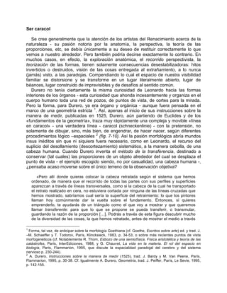 Ser caracol
Se cree generalmente que la atención de los artistas del Renacimiento acerca de la
naturaleza - su pasión notoria por la anatomía, la perspectiva, la teoría de las
proporciones, etc, se debía únicamente a su deseo de restituir correctamente lo que
vemos a nuestro alrededor. Pero también podría decirse exactamente lo contrario. En
muchos casos, en efecto, la exploración anatómica, el recorrido perspectivista, la
teorización de las formas, tienen solamente consecuencias desestabilizadoras: hitos
invertidos o destruidos, visión de las cosas entregada al extrañamiento, a lo nunca
(jamás) visto, a las paradojas. Compendiando lo cual el espacio de nuestra visibilidad
familiar se distorsione y se transforme en un lugar literalmente abierto, lugar de
béances, lugar construido de imprevisibles y de desafíos al sentido común.
Durero no tenía ciertamente la misma curiosidad de Leonardo hacia las formas
interiores de los órganos - esta curiosidad que ahonda incesantemente y organiza en el
cuerpo humano toda una red de pozos, de puntos de vista, de cortes para la mirada.
Pero la forma, para Durero, ya era órgano y orgánica - aunque fuera pensada en el
marco de una geometría estricta 1
. Así, apenas al inicio de sus instrucciones sobre la
manera de medir, publicadas en 1525, Durero, aún partiendo de Euclides y de los
«fundamentos de la geometría», traza muy rápidamente una compleja y movible «línea
en caracol» - una verdadera línea - caracol (schneckenlinie) - con la pretensión, no
solamente de dibujar, sino, más bien, de engendrar, de hacer nacer, según diferentes
procedimientos lógico –espaciales 2
(fig. 7-10). Así la pasión morfológica abría mundos
insus inéditos sin que ni siquiera fuera necesario, como en Leonardo, el recurso del
suplicio del desollamiento (descortezamiento) sistemático, a la manera cebolla, de una
cabeza humana. Cuando Durero inventa el método de la transferencia, destinado a
conservar (tal cuales) las proporciones de un objeto alrededor del cual se desplaza el
punto de vista - el ejemplo escogido siendo, no por casualidad, una cabeza humana -,
¿pensaba acaso moverse sobre el único terreno de la observación objetiva?
«Pero allí donde quieras colocar la cabeza retratada según el sistema que hemos
ordenado, de manera que el recorrido de todas las partes con sus perfiles y superficies
aparezcan a través de líneas transversales, como si la cabeza de la cual he transportado
el retrato realizado en cera, no estuviera cortada por ninguna de las líneas cruzadas que
hemos mostrado, sabríamos cual sería la superficie del retraimiento: lo que los pintores
llaman hoy comúnmente dar la vuelta sobre el fundamento. Entonces, si quieres
emprenderlo, te ayudarás de un triángulo como el que voy a mostrar y que queremos
llamar transferente: para que lo que se propone se pueda transferir, o transmutar,
guardando la razón de la proporción […]. Podrás a través de esta figura descubrir mucho
de la diversidad de las cosas, la que hemos retratado, antes de mostrar el medio a través
1
Forma, tal vez, de anticipar sobre la morfología Goethiana (cf. Goethe, Escritos sobre arte) ed. y trad. J.
–M. Schaeffer y T. Todorov, París, Klincksieck, 1983, p. 34-53, o sobre más recientes puntos de vista
morfogenéticos (cf. Notablemente R. Thom, Esbozo de una semiofísica. Física aristotélica y teoría de las
catástrofes, París, InterEdiciones, 1988, y G. Chauvet, La vida en la materia. El rol del espacio en
biología, París, Flammarion, 1995, que discute la espacialidad paradojal del cerebro y del sistema
nervioso p. 230-244).
2
A. Durero, Instrucciones sobre la manera de medir (1525), trad. J. Bardy y M. Van Peene, París,
Flammarion, 1995, p. 30-38. Cf. Igualmente A. Durero, Geometría, trad. J. Peiffer, París, Le Sevie, 1995,
p. 142-155.
 