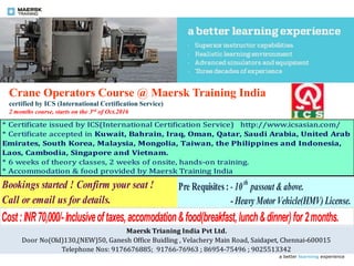 a better learning experience
Crane Operators Course @ Maersk Training India
certified by ICS (International Certification Service)
2 months course, starts on the 3rd of Oct.2016
Bookings started ! Confirm your seat !
Call or email us for details.
* Certificate issued by ICS(International Certification Service) http://www.icsasian.com/
* Certificate accepted in Kuwait, Bahrain, Iraq, Oman, Qatar, Saudi Arabia, United Arab
Emirates, South Korea, Malaysia, Mongolia, Taiwan, the Philippines and Indonesia,
Laos, Cambodia, Singapore and Vietnam.
* 6 weeks of theory classes, 2 weeks of onsite, hands-on training.
* Accommodation & food provided by Maersk Training India
Pre Requisites : - 10th
passout &above.
- HeavyMotor Vehicle(HMV) License.
Cost:INR70,000/-Inclusiveoftaxes,accomodation&food(breakfast,lunch&dinner)for2months.
Maersk Trianing India Pvt Ltd.
Door No(Old)130,(NEW)50, Ganesh Office Buidling , Velachery Main Road, Saidapet, Chennai-600015
Telephone Nos: 9176676885; 91766-76963 ; 86954-75496 ; 9025513342
 