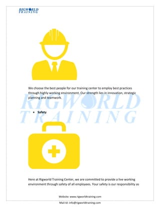 Website: www.rigworldtraining.com
Mail-Id: info@rigworldtraining.com
We choose the best people for our training center to employ best practices
through highly working environment. Our strength lies in innovation, strategic
planning and teamwork.
 Safety
Here at Rigworld Training Center, we are committed to provide a live working
environment through safety of all employees. Your safety is our responsibility as
 