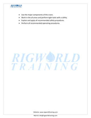 Website: www.rigworldtraining.com
Mail-Id: info@rigworldtraining.com
 Use the major components of the crane.
 Work in the all areas and perform tight tasks with a safety.
 Explain and apply all recommended safety procedures.
 Perform all recommended operating procedures.
 