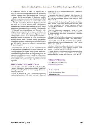 Carlos Arturo Casallo Quiliano, Gustavo Zenón Tantas Oblitas, Ronald Augusto Pineda García


de las Fuerzas Armadas de Perú, y el segundo caso a              seven cases and review of the relevant literature. Eur J Pedíatr.
nivel nacional de craneoplastía con PEEK por trauma              2002;161(2):99-104.
encéfalo craneano grave. Encontramos que el material             3. Schneider GH, Bardt T, Lanksch WR, Unterberg A.
es seguro, fácil de usar y ligero. El diseño del modelo          Decompressive craniectomy following traumatic brain injury:
                                                                 ICP, CPP and neurológical outcome. Acta Neurochir Suppl.
mediante computadora con base en el defecto individual
                                                                 2002;81:77-79.
del paciente ofrece la ventaja de adaptabilidad exacta
                                                                 4. Grossman N, H. S. Shemesh-Jan, V. Merkin, M. Gideon
al área por reconstruir, haciendo el proceso mucho
                                                                 and A. Cohen. Deep-freeze preservation of cranial bones
más fácil. PEEK es un material inerte y no produce               for future cranioplasty: nine years of experience in Soroka
artefactos en la tomografía ni resonancia, por lo que el         University Medical Center. Cell and Tissue Banking. 2007;
seguimiento neuroradiológico es posible. El implante de          8(2): 243-246.
PEEK creado por computadora es una alternativa muy               5. Jho DH, Neckrysh S, Hardman J, Charbel FT, Amin-
útil para la reconstrucción de los huesos del cráneo. La         HanjaninS: Ethylene oxide gas sterilization: a simple technique
reconstrucción de la bóveda craneana depende del sitio           for storing explanted skull bone. Technical note. J Neurosurg
                                                                 2007 107: 440–445.
y magnitud del defecto, de las causas que lo originaron y
del propio entorno del paciente; no existe una rutina que        6. Eufinger H, Saylor B. Computer-assisted prefabrication of
                                                                 individual craniofacial implants. AORN J 2001;74:648-654. 11
defina el método “ideal o estándar”, éste se debe adaptar
a cada caso particular; es un proceso multidisciplinario         7. Schlegel J, Green S. Polyetheretherketones (PEEK).
                                                                 A biocompatible highperformance plastic. Med Plastics
que debe incluir expertos en imágenes y en materiales            2000;14:12.1-12.10. 13
de reconstrucción9.
                                                                 8. Scolozzi, P, Martínez A, Jaques B. Complex orbito-fronto-
La reconstrucción con PEEK es una excelente opción               temporal reconstruction using computer-designed PEEK
en pacientes con grandes defectos óseos craneales, las           implant. J Craniofac Surg 2007;18:224-228. 12
ventajas en su utilización son menor tiempo quirúrgico,          9. Chim H, Schantz JT. New frontiers in calvarial reconstruction:
gran adaptabilidad debido a su diseño ex profeso, no             integrating computer-assisted design and tissue engineering in
                                                                 craneoplasty. Plast Reconstr Surg 2005;116:1726-1741. 15
requiere remodelaciones, como cuando se utiliza hueso
o metilmetacrilato; si eventualmente hay que retirarlo,
puede esterilizarse y utilizarse por segunda ocasión con
seguridad.                                                       CORRESPONDENCIA
                                                                 Carlos Arturo Casallo Quiliano
REFERENCIAS BIBLIOGRáFICAS                                       adriancasallo@yahoo.es
1. Aarabi B, Hesdorffer DC, Ahn ES, Aresco C, Scalea TM,
Eisenberg HM. Outcome following decompressive craniectomy
for malignant swelling due to severe head injury. J Neurosurg.     Recibido: 04/01/10 01/06/09
2006;104(4):469-479.
                                                                   Arbitrado: Sistema por paresSi
2. Hejazi N, Witzmann A, Fae P. Unilateral decompressive
                                                                   Aprobado: 01/07/10
craniectomy for children with severe brain injury. Report of




Acta Med Per 27(3) 2010                                                                                                      195
 