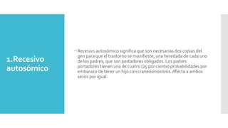 1.Recesivo
autosómico
 Recesivo autosómico significa que son necesarias dos copias del
gen para que el trastorno se manifieste, una heredada de cada uno
de los padres, que son portadores obligados. Los padres
portadores tienen una de cuatro (25 por ciento) probabilidades por
embarazo de tener un hijo con craneosinostosis.Afecta a ambos
sexos por igual.
 