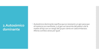 2.Autosómico
dominante
 Autosómico dominante significa que es necesario un gen para que
el trastorno se manifieste, y el gen se transmite del padre o de la
madre al hijo con un riesgo del 50 por ciento en cada embarazo.
Afecta a ambos sexos por igual.
 