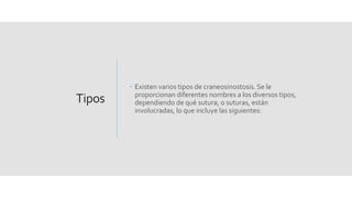 Tipos
 Existen varios tipos de craneosinostosis. Se le
proporcionan diferentes nombres a los diversos tipos,
dependiendo de qué sutura, o suturas, están
involucradas, lo que incluye las siguientes:
 