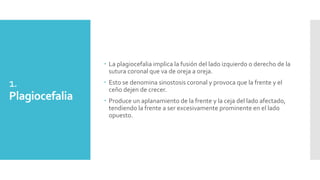 1.
Plagiocefalia
 La plagiocefalia implica la fusión del lado izquierdo o derecho de la
sutura coronal que va de oreja a oreja.
 Esto se denomina sinostosis coronal y provoca que la frente y el
ceño dejen de crecer.
 Produce un aplanamiento de la frente y la ceja del lado afectado,
tendiendo la frente a ser excesivamente prominente en el lado
opuesto.
 