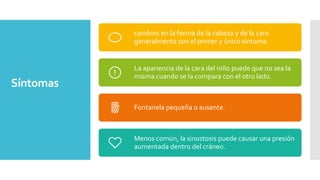Síntomas
cambios en la forma de la cabeza y de la cara
generalmente son el primer y único síntoma.
La apariencia de la cara del niño puede que no sea la
misma cuando se la compara con el otro lado.
Fontanela pequeña o ausente.
Menos común, la sinostosis puede causar una presión
aumentada dentro del cráneo.
 
