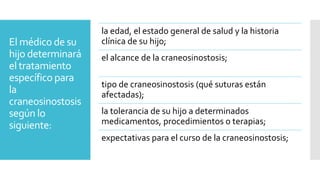 El médico de su
hijo determinará
el tratamiento
específico para
la
craneosinostosis
según lo
siguiente:
la edad, el estado general de salud y la historia
clínica de su hijo;
el alcance de la craneosinostosis;
tipo de craneosinostosis (qué suturas están
afectadas);
la tolerancia de su hijo a determinados
medicamentos, procedimientos o terapias;
expectativas para el curso de la craneosinostosis;
 