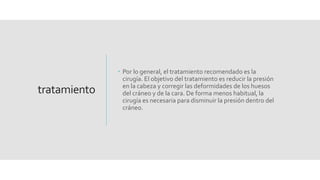tratamiento
 Por lo general, el tratamiento recomendado es la
cirugía. El objetivo del tratamiento es reducir la presión
en la cabeza y corregir las deformidades de los huesos
del cráneo y de la cara. De forma menos habitual, la
cirugía es necesaria para disminuir la presión dentro del
cráneo.
 