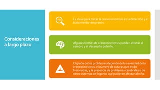 Consideraciones
a largo plazo
La clave para tratar la craneosinostosis es la detección y el
tratamiento tempranos.
Algunas formas de craneosinostosis pueden afectar al
cerebro y al desarrollo del niño.
El grado de los problemas depende de la severidad de la
craneosinostosis, el número de suturas que están
fusionadas, y la presencia de problemas cerebrales o de
otros sistemas de órganos que pudieran afectar al niño.
 