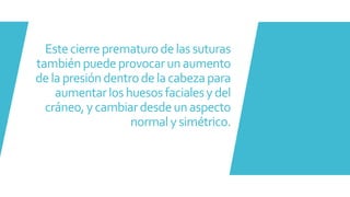 Estecierreprematurodelassuturas
tambiénpuedeprovocarunaumento
delapresióndentrodelacabezapara
aumentarlos huesosfacialesydel
cráneo,ycambiardesdeunaspecto
normalysimétrico.
 