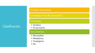 Clasificación
Simple: una sutura
Compleja: más de una sutura
Primarias:
• Genética
• Al nacimiento
Secundarias:
• Microcefalia
• Metabólicos
• Teratógenos
• Etc.
 