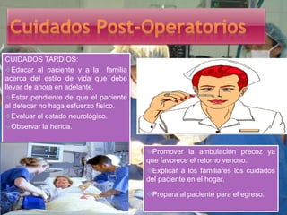 CUIDADOS TARDÍOS:
Educar al paciente y a la familia
acerca del estilo de vida que debe
llevar de ahora en adelante.
Estar pendiente de que el paciente
al defecar no haga esfuerzo físico.
Evaluar el estado neurológico.
Observar la herida.
Promover la ambulación precoz ya
que favorece el retorno venoso.
Explicar a los familiares los cuidados
del paciente en el hogar.
Prepara al paciente para el egreso.
 