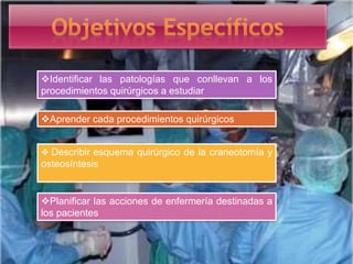 Identificar las patologías que conllevan a los
procedimientos quirúrgicos a estudiar
Aprender cada procedimientos quirúrgicos
 Describir esquema quirúrgico de la craneotomía y
osteosíntesis
Planificar las acciones de enfermería destinadas a
los pacientes
 