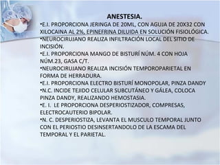 ANESTESIA.
•E.I. PROPORCIONA JERINGA DE 20ML, CON AGUJA DE 20X32 CON
XILOCAINA AL 2%, EPINEFRINA DILUIDA EN SOLUCIÓN FISIOLÓGICA.
•NEUROCIRUJANO REALIZA INFILTRACIÓN LOCAL DEL SITIO DE
INCISIÓN.
•E.I. PROPORCIONA MANGO DE BISTURÍ NÚM. 4 CON HOJA
NÚM.23, GASA C/T.
•NEUROCIRUJANO REALIZA INCISIÓN TEMPOROPARIETAL EN
FORMA DE HERRADURA.
•E.I. PROPORCIONA ELECTRO BISTURÍ MONOPOLAR, PINZA DANDY
•N.C. INCIDE TEJIDO CELULAR SUBCUTÁNEO Y GÁLEA, COLOCA
PINZA DANDY, REALIZANDO HEMOSTASIA.
•E. I. LE PROPORCIONA DESPERIOSTIZADOR, COMPRESAS,
ELECTROCAUTERIO BIPOLAR.
•N. C. DESPERIOSTIZA, LEVANTA EL MUSCULO TEMPORAL JUNTO
CON EL PERIOSTIO DESINSERTANDOLO DE LA ESCAMA DEL
TEMPORAL Y EL PARIETAL.
 