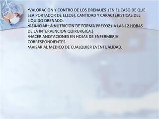 •VALORACION Y CONTRO DE LOS DRENAJES (EN EL CASO DE QUE
SEA PORTADOR DE ELLOS), CANTIDAD Y CARACTERISTICAS DEL
LIQUIDO DRENADO.
•REINICIAR LA NUTRICION DE FORMA PRECOZ ( A LAS 12 HORAS
DE LA INTERVENCION QUIRURGICA.)
•HACER ANOTACIONES EN HOJAS DE ENFERMERIA
CORRESPONDIENTES
•AVISAR AL MEDICO DE CUALQUIER EVENTUALIDAD.
 